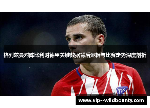 格列兹曼对阵比利时德甲关键数据背后逻辑与比赛走势深度剖析