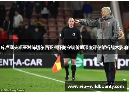库卢塞夫斯基对阵切尔西亚洲杯防守端价值深度评估解析战术影响