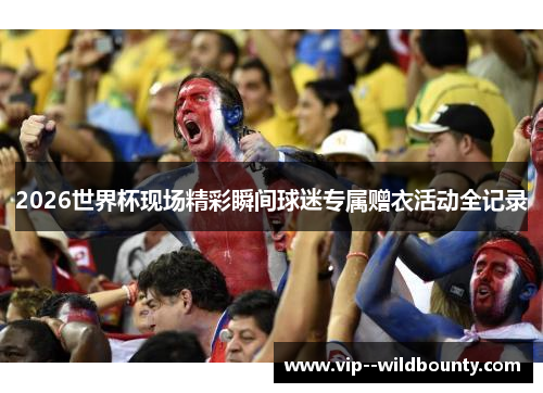 2026世界杯现场精彩瞬间球迷专属赠衣活动全记录