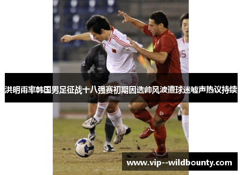洪明甫率韩国男足征战十八强赛初期因选帅风波遭球迷嘘声热议持续