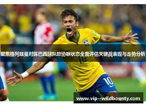 聚焦格列兹曼对阵巴西球队欧协联状态全面评估关键战表现与走势分析