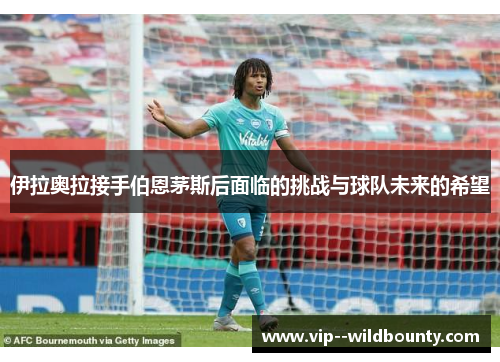 伊拉奥拉接手伯恩茅斯后面临的挑战与球队未来的希望 伊拉奥拉接手伯恩茅斯后面临的挑战与球队未来的希望