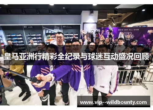 皇马亚洲行精彩全纪录与球迷互动盛况回顾