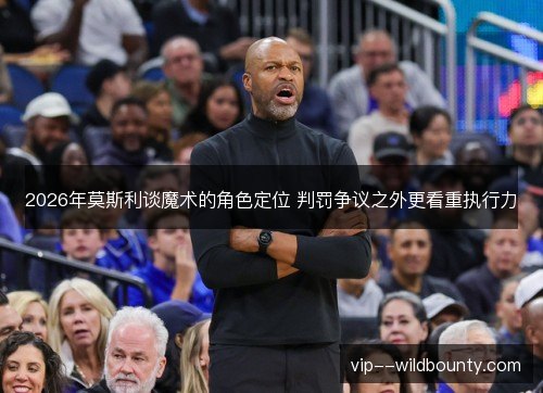 2026年莫斯利谈魔术的角色定位 判罚争议之外更看重执行力 2026年莫斯利谈魔术的角色定位 判罚争议之外更看重执行力